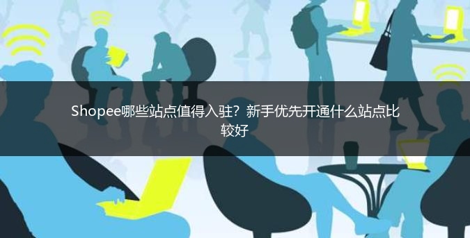 Shopee哪些站点值得入驻？新手优先开通什么站点比较好