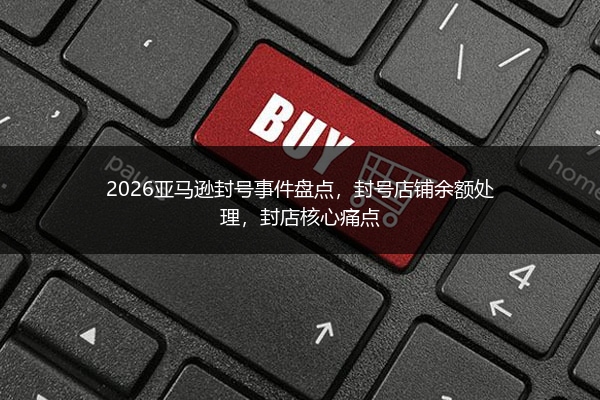 2026亚马逊封号事件盘点，封号店铺余额处理，封店核心痛点 