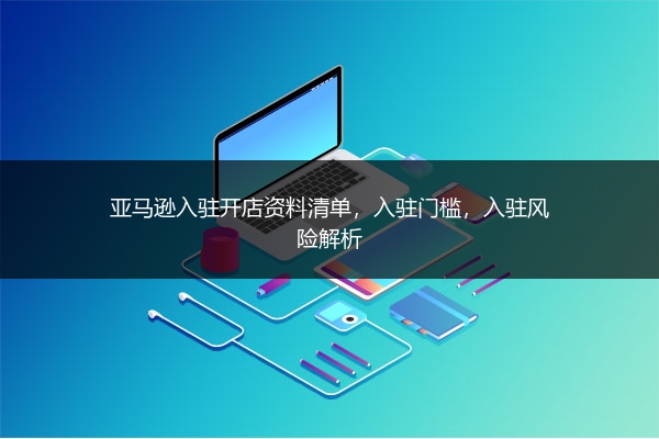 亚马逊入驻开店资料清单，入驻门槛，入驻风险解析