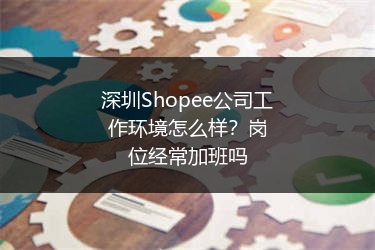 深圳Shopee公司工作环境怎么样？岗位经常加班吗 