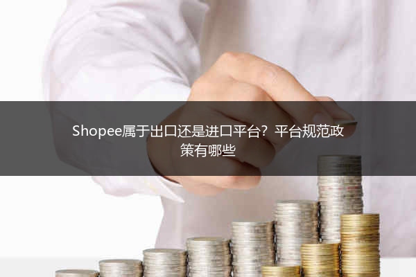 Shopee属于出口还是进口平台？平台规范政策有哪些 