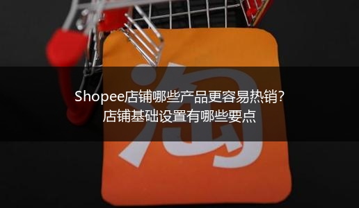 Shopee店铺哪些产品更容易热销？店铺基础设置有哪些要点