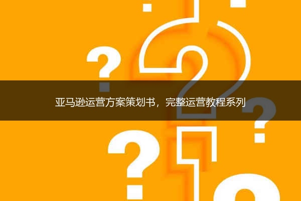 亚马逊运营方案策划书,完整运营教程系列