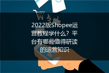 2022版Shopee运营教程学什么?平台有哪些值得研读的运营知识
