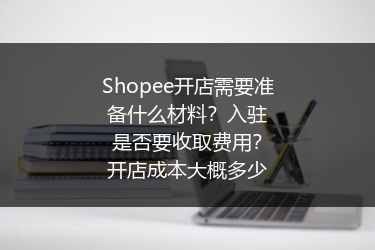 Shopee开店需要准备什么材料？入驻是否要收取费用？开店成本大概多少 