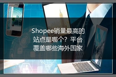 Shopee销量最高的站点是哪个?平台覆盖哪些海外国家