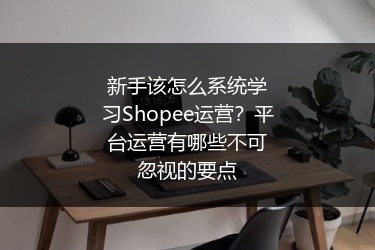 新手该怎么系统学习Shopee运营？平台运营有哪些不可忽视的要点