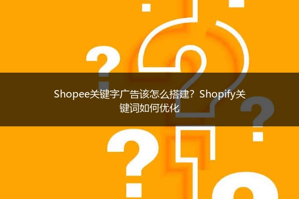 Shopee关键字广告该怎么搭建?Shopify关键词如何优化