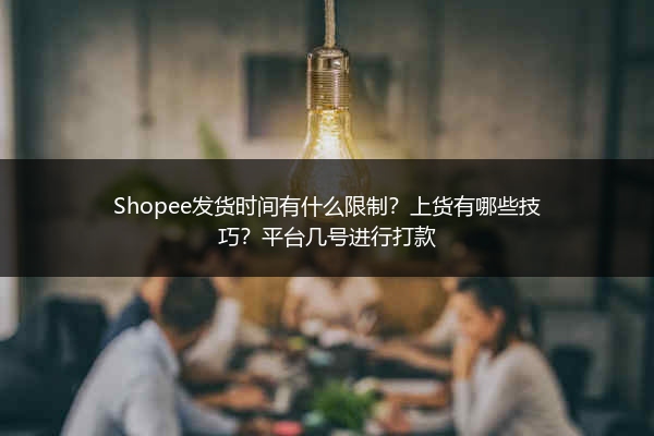Shopee发货时间有什么限制?上货有哪些技巧?平台几号进行打款