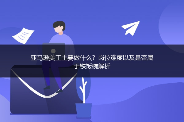 亚马逊美工主要做什么?岗位难度以及是否属于铁饭碗解析