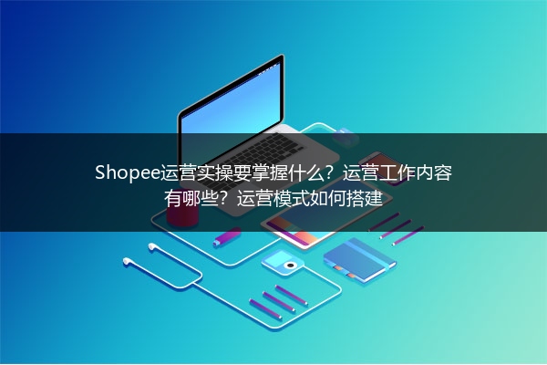 Shopee运营实操要掌握什么？运营工作内容有哪些？运营模式如何搭建