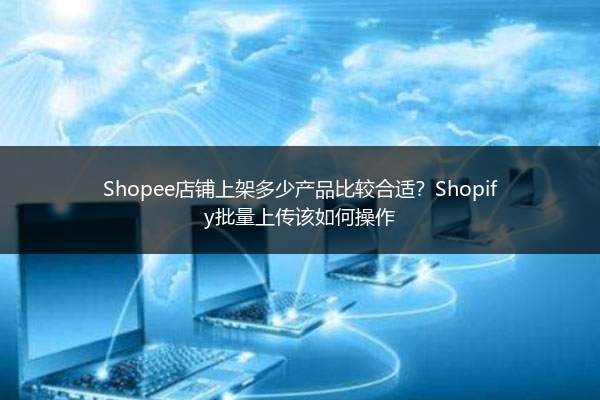 Shopee店铺上架多少产品比较合适?Shopify批量上传该如何操作