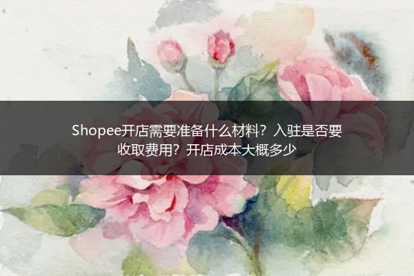 Shopee开店需要准备什么材料?入驻是否要收取费用?开店成本大概多少