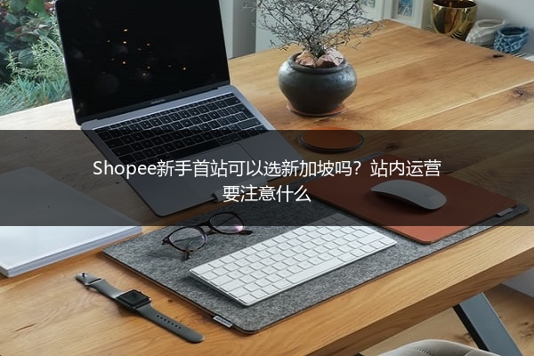 Shopee新手首站可以选新加坡吗？站内运营要注意什么