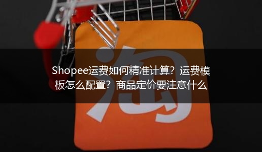 Shopee运费如何精准计算？运费模板怎么配置？商品定价要注意什么