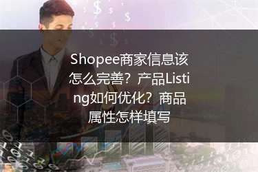 Shopee商家信息该怎么完善?产品Listing如何优化?商品属性怎样填写