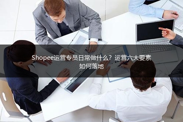 Shopee运营专员日常做什么？运营六大要素如何落地