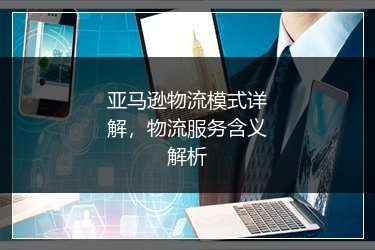 亚马逊物流模式详解,物流服务含义解析