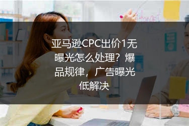 亚马逊CPC出价1无曝光怎么处理?爆品规律,广告曝光低解决
