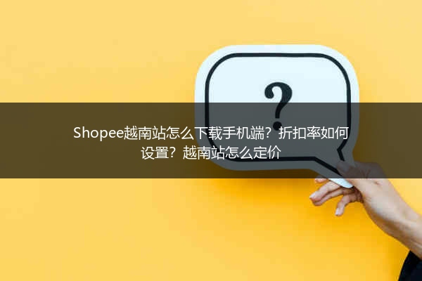 Shopee越南站怎么下载手机端?折扣率如何设置?越南站怎么定价