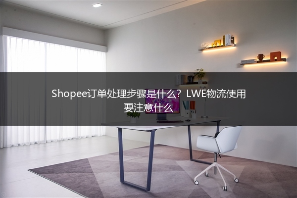 Shopee订单处理步骤是什么？LWE物流使用要注意什么