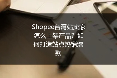 Shopee台湾站卖家怎么上架产品？如何打造站点热销爆款