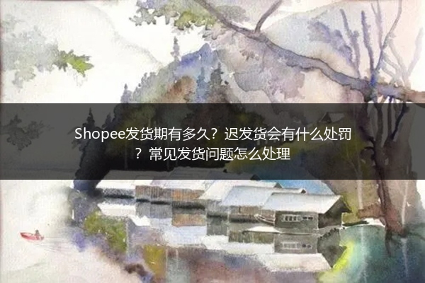 Shopee发货期有多久?迟发货会有什么处罚?常见发货问题怎么处理