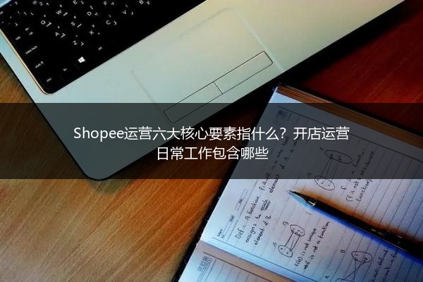 Shopee运营六大核心要素指什么?开店运营日常工作包含哪些