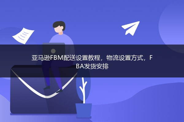 亚马逊FBM配送设置教程，物流设置方式，FBA发货安排
