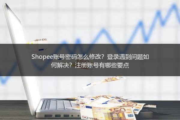 Shopee账号密码怎么修改？登录遇到问题如何解决？注册账号有哪些要点