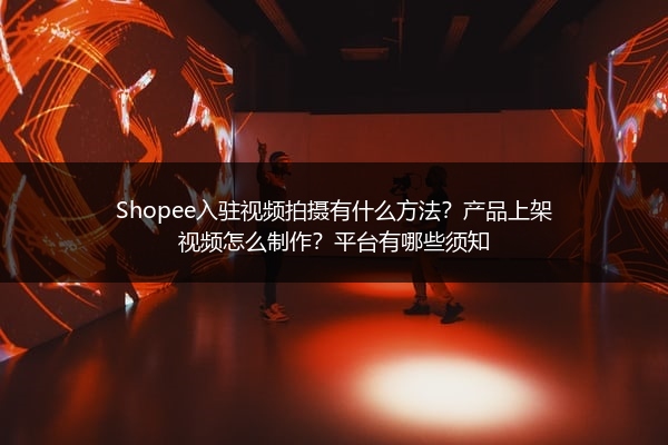 Shopee入驻视频拍摄有什么方法？产品上架视频怎么制作？平台有哪些须知