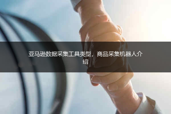 亚马逊数据采集工具类型，商品采集机器人介绍 