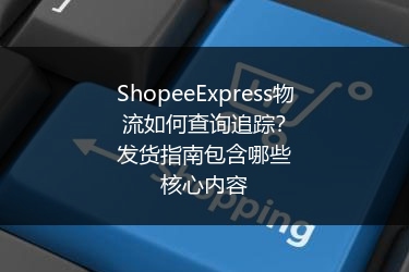 ShopeeExpress物流如何查询追踪?发货指南包含哪些核心内容