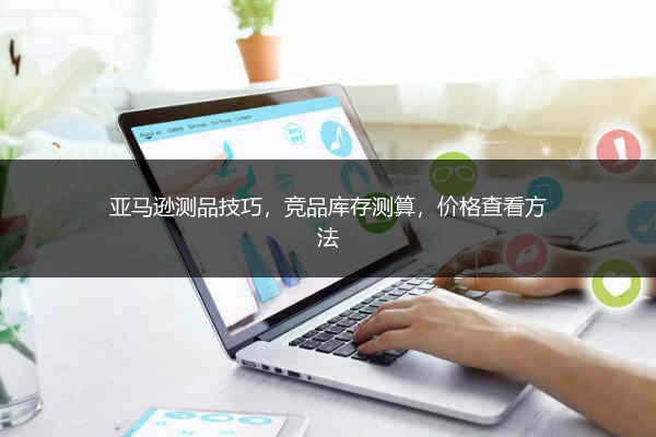 亚马逊测品技巧，竞品库存测算，价格查看方法 