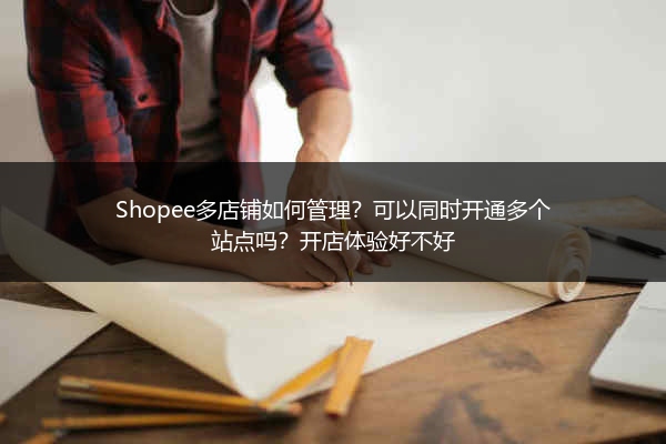 Shopee多店铺如何管理？可以同时开通多个站点吗？开店体验好不好