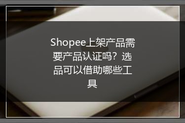 Shopee上架产品需要产品认证吗?选品可以借助哪些工具