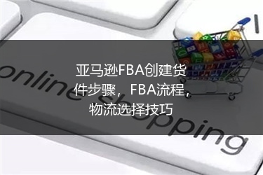 亚马逊FBA创建货件步骤，FBA流程，物流选择技巧 