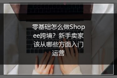 零基础怎么做Shopee跨境？新手卖家该从哪些方面入门运营 