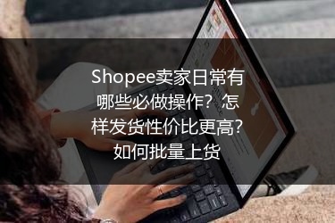 Shopee卖家日常有哪些必做操作?怎样发货性价比更高?如何批量上货