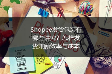 Shopee发货包装有哪些讲究?怎样发货兼顾效率与成本