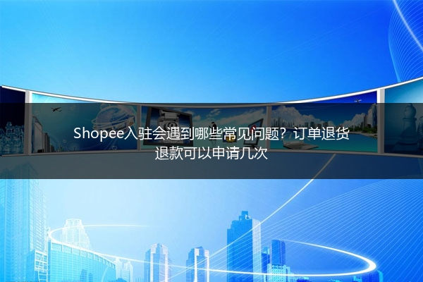 Shopee入驻会遇到哪些常见问题？订单退货退款可以申请几次 