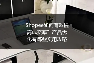Shopee如何有效提高成交率？产品优化有哪些实用攻略