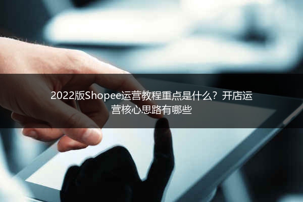 2022版Shopee运营教程重点是什么？开店运营核心思路有哪些