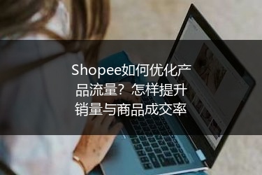 Shopee如何优化产品流量？怎样提升销量与商品成交率