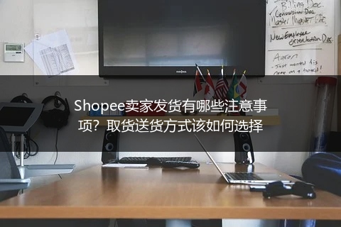 Shopee卖家发货有哪些注意事项？取货送货方式该如何选择 