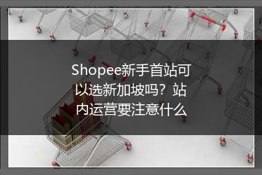 Shopee新手首站可以选新加坡吗？站内运营要注意什么