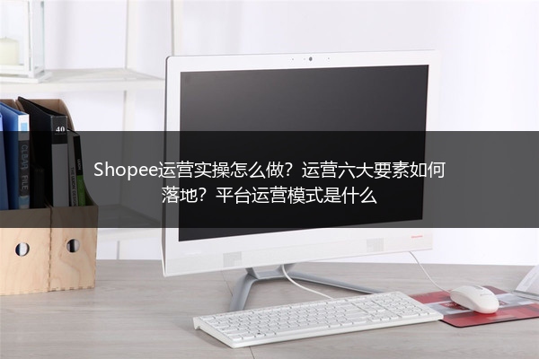 Shopee运营实操怎么做？运营六大要素如何落地？平台运营模式是什么 