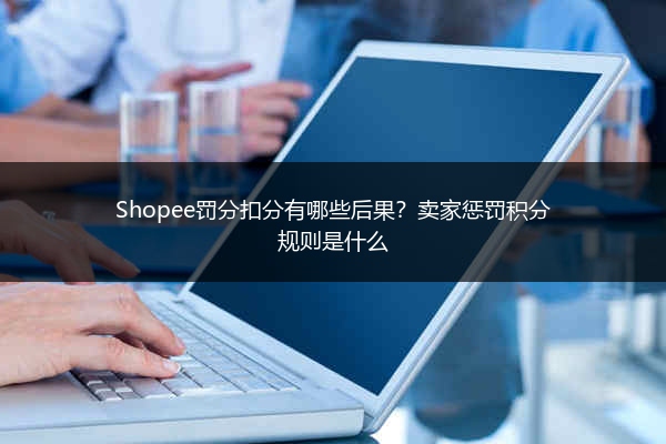 Shopee罚分扣分有哪些后果？卖家惩罚积分规则是什么