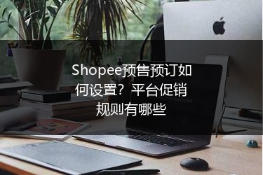 Shopee预售预订如何设置？平台促销规则有哪些