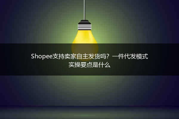 Shopee支持卖家自主发货吗？一件代发模式实操要点是什么